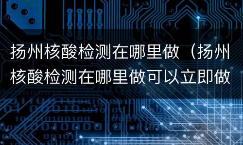 扬州核酸检测在哪里做（扬州核酸检测在哪里做可以立即做立即拿）
