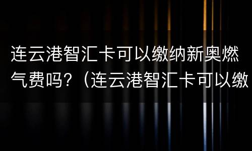 连云港智汇卡可以缴纳新奥燃气费吗?（连云港智汇卡可以缴纳新奥燃气费吗多少钱）