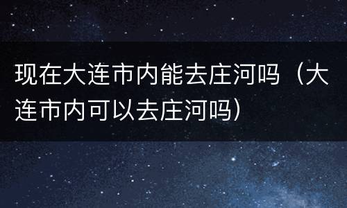 现在大连市内能去庄河吗（大连市内可以去庄河吗）