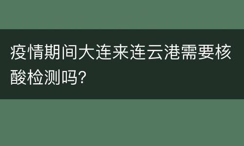 疫情期间大连来连云港需要核酸检测吗？