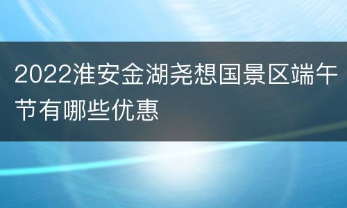 2022淮安金湖尧想国景区端午节有哪些优惠