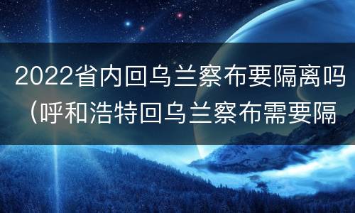 2022省内回乌兰察布要隔离吗（呼和浩特回乌兰察布需要隔离吗）