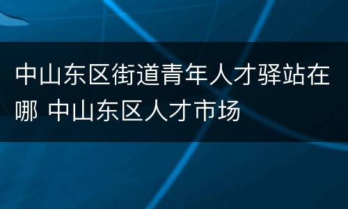 中山东区街道青年人才驿站在哪 中山东区人才市场