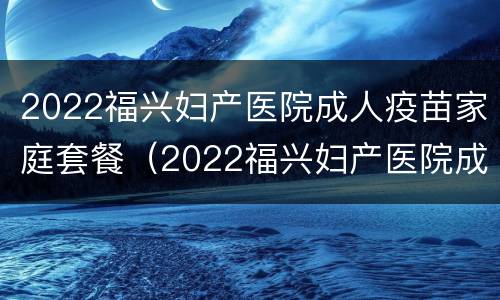 2022福兴妇产医院成人疫苗家庭套餐（2022福兴妇产医院成人疫苗家庭套餐多少钱）