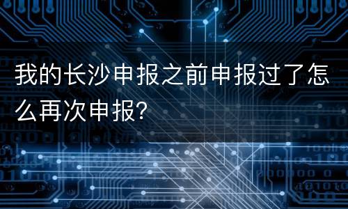 我的长沙申报之前申报过了怎么再次申报？