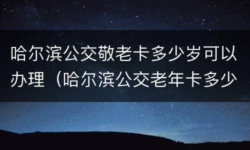 哈尔滨公交敬老卡多少岁可以办理（哈尔滨公交老年卡多少岁可以办理免费的）