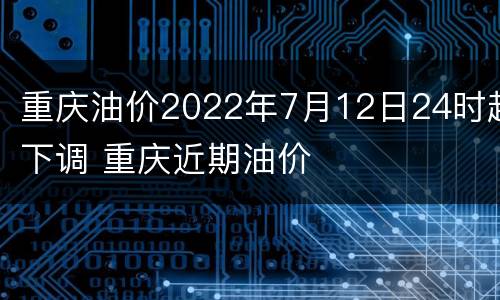 重庆油价2022年7月12日24时起下调 重庆近期油价