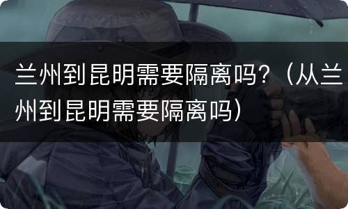 兰州到昆明需要隔离吗?（从兰州到昆明需要隔离吗）