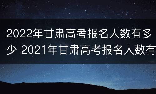 2022年甘肃高考报名人数有多少 2021年甘肃高考报名人数有多少