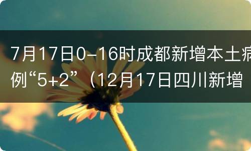 7月17日0-16时成都新增本土病例“5+2”（12月17日四川新增本土病例）