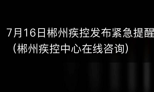 7月16日郴州疾控发布紧急提醒（郴州疾控中心在线咨询）