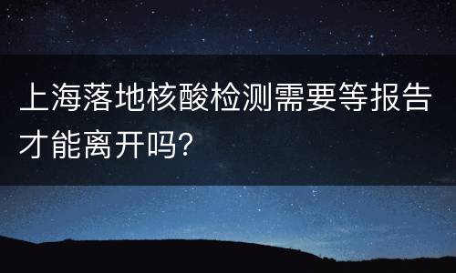 上海落地核酸检测需要等报告才能离开吗？