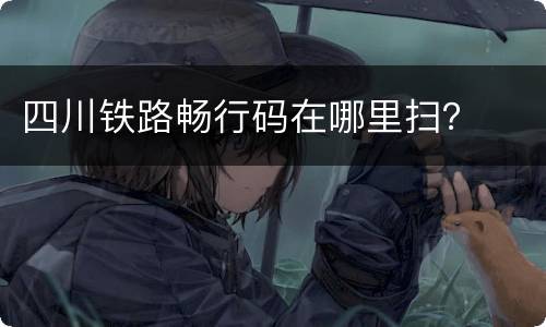 四川铁路畅行码在哪里扫？