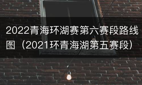 2022青海环湖赛第六赛段路线图（2021环青海湖第五赛段）