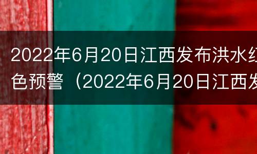 2022年6月20日江西发布洪水红色预警（2022年6月20日江西发布洪水红色预警信息）