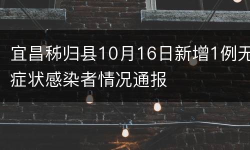 宜昌秭归县10月16日新增1例无症状感染者情况通报