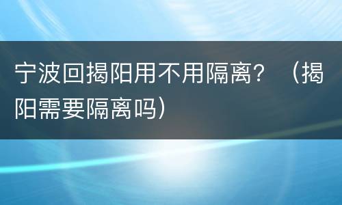 宁波回揭阳用不用隔离？（揭阳需要隔离吗）