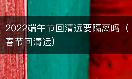 2022端午节回清远要隔离吗（春节回清远）