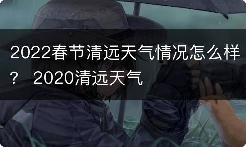 2022春节清远天气情况怎么样？ 2020清远天气