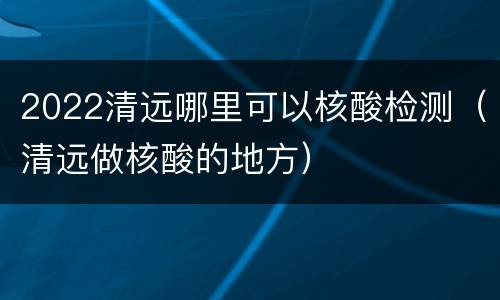 2022清远哪里可以核酸检测（清远做核酸的地方）