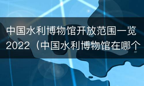 中国水利博物馆开放范围一览2022（中国水利博物馆在哪个城市）