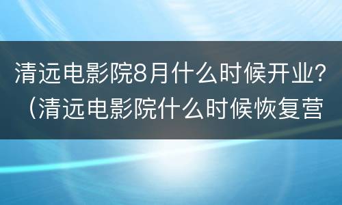 清远电影院8月什么时候开业？（清远电影院什么时候恢复营业）