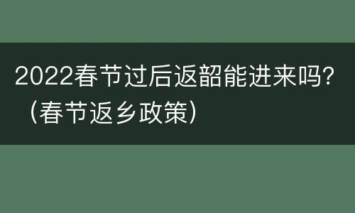 2022春节过后返韶能进来吗？（春节返乡政策）