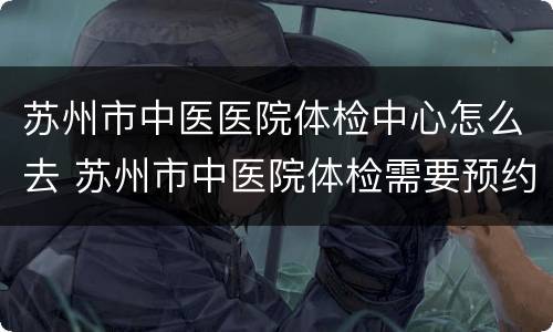苏州市中医医院体检中心怎么去 苏州市中医院体检需要预约吗