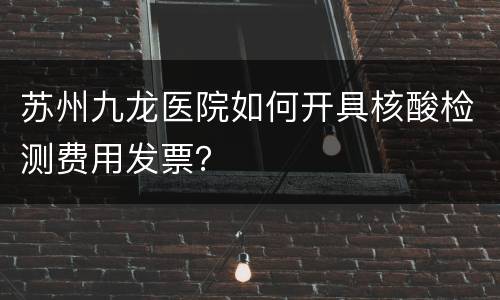 苏州九龙医院如何开具核酸检测费用发票？