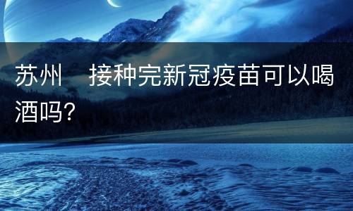 苏州​接种完新冠疫苗可以喝酒吗？