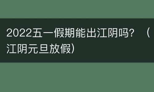 2022五一假期能出江阴吗？（江阴元旦放假）