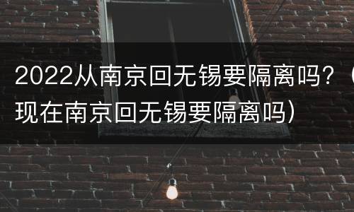 2022从南京回无锡要隔离吗?（现在南京回无锡要隔离吗）