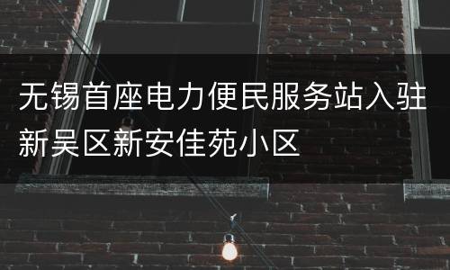 无锡首座电力便民服务站入驻新吴区新安佳苑小区