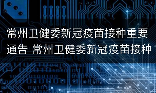 常州卫健委新冠疫苗接种重要通告 常州卫健委新冠疫苗接种重要通告最新
