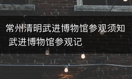 常州清明武进博物馆参观须知 武进博物馆参观记