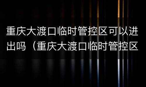 重庆大渡口临时管控区可以进出吗（重庆大渡口临时管控区可以进出吗今天）
