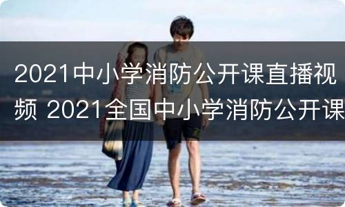 2021中小学消防公开课直播视频 2021全国中小学消防公开课直播回放