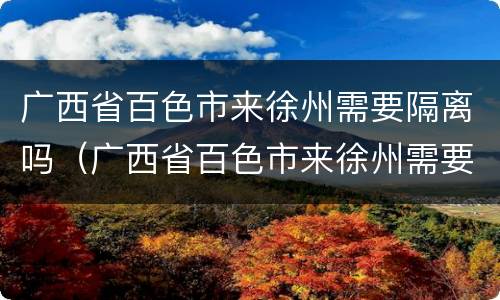 广西省百色市来徐州需要隔离吗（广西省百色市来徐州需要隔离吗最新消息）
