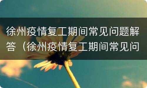 徐州疫情复工期间常见问题解答（徐州疫情复工期间常见问题解答）