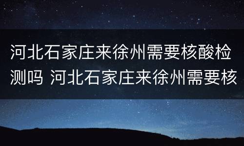 河北石家庄来徐州需要核酸检测吗 河北石家庄来徐州需要核酸检测吗现在