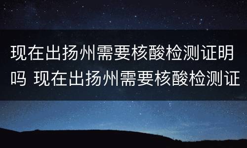 现在出扬州需要核酸检测证明吗 现在出扬州需要核酸检测证明吗要隔离吗