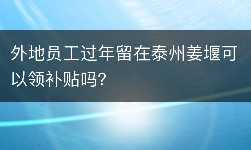 外地员工过年留在泰州姜堰可以领补贴吗？