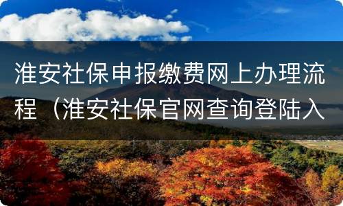 淮安社保申报缴费网上办理流程（淮安社保官网查询登陆入口）