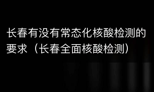 长春有没有常态化核酸检测的要求（长春全面核酸检测）