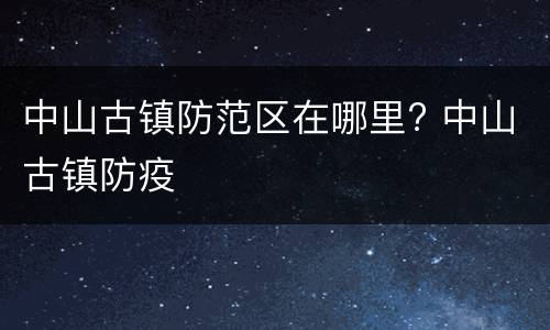 中山古镇防范区在哪里? 中山古镇防疫