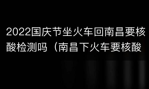 2022国庆节坐火车回南昌要核酸检测吗（南昌下火车要核酸检测吗）