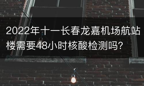 2022年十一长春龙嘉机场航站楼需要48小时核酸检测吗？
