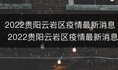 2022贵阳云岩区疫情最新消息 2022贵阳云岩区疫情最新消息今天
