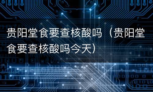 贵阳堂食要查核酸吗（贵阳堂食要查核酸吗今天）