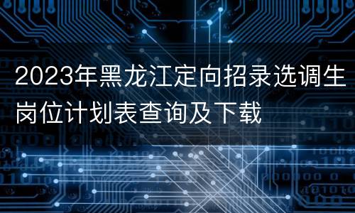 2023年黑龙江定向招录选调生岗位计划表查询及下载